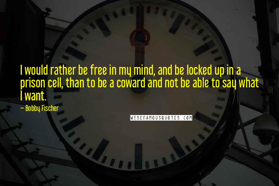 Bobby Fischer Quotes: I would rather be free in my mind, and be locked up in a prison cell, than to be a coward and not be able to say what I want.