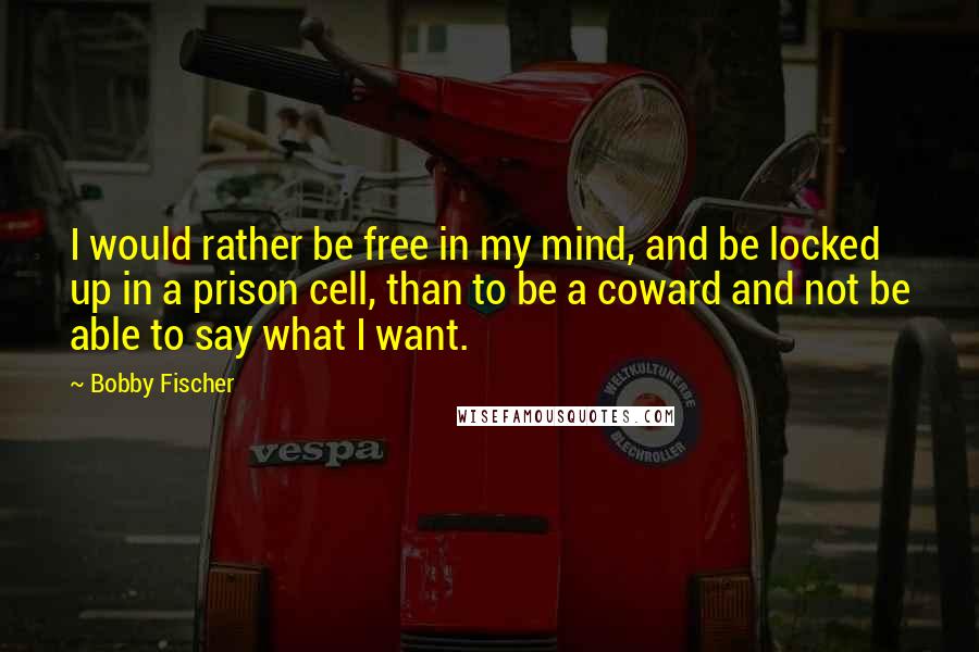 Bobby Fischer Quotes: I would rather be free in my mind, and be locked up in a prison cell, than to be a coward and not be able to say what I want.
