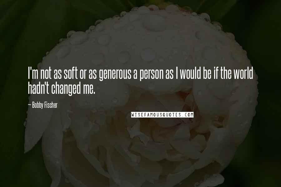 Bobby Fischer Quotes: I'm not as soft or as generous a person as I would be if the world hadn't changed me.