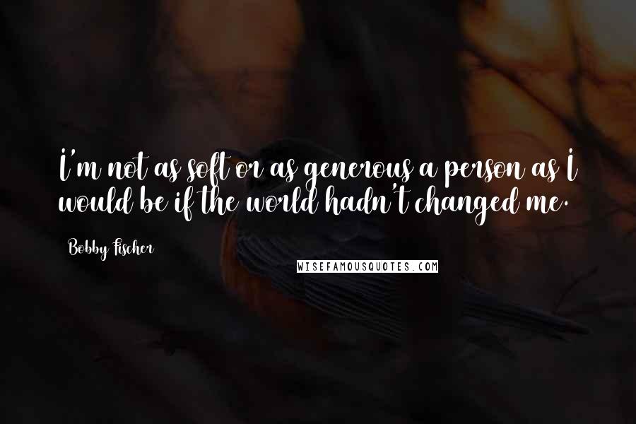 Bobby Fischer Quotes: I'm not as soft or as generous a person as I would be if the world hadn't changed me.