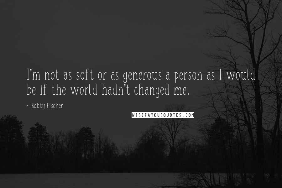 Bobby Fischer Quotes: I'm not as soft or as generous a person as I would be if the world hadn't changed me.