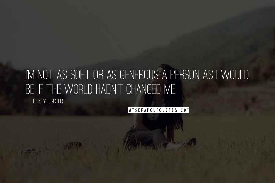 Bobby Fischer Quotes: I'm not as soft or as generous a person as I would be if the world hadn't changed me.