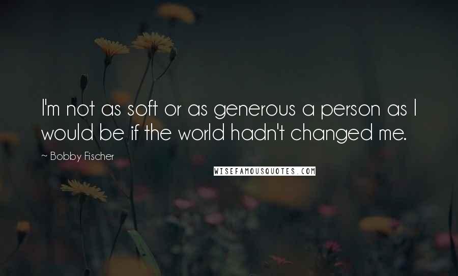 Bobby Fischer Quotes: I'm not as soft or as generous a person as I would be if the world hadn't changed me.