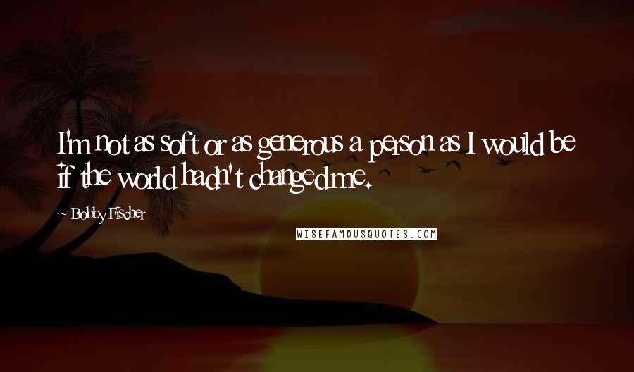 Bobby Fischer Quotes: I'm not as soft or as generous a person as I would be if the world hadn't changed me.