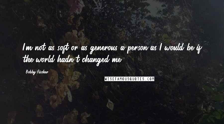 Bobby Fischer Quotes: I'm not as soft or as generous a person as I would be if the world hadn't changed me.