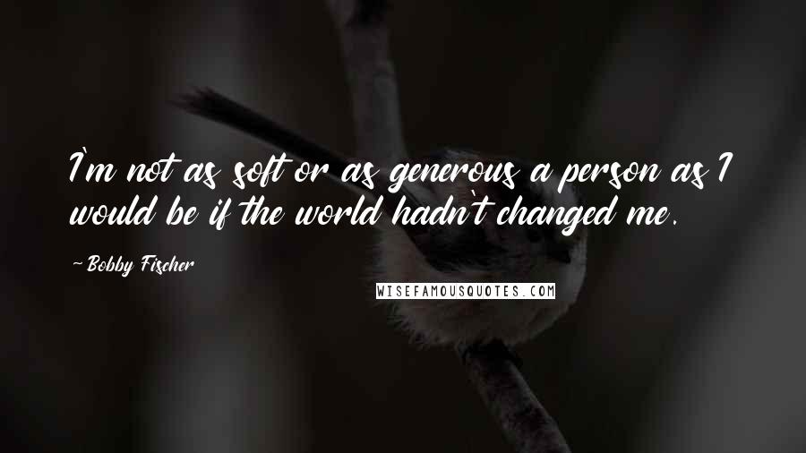 Bobby Fischer Quotes: I'm not as soft or as generous a person as I would be if the world hadn't changed me.