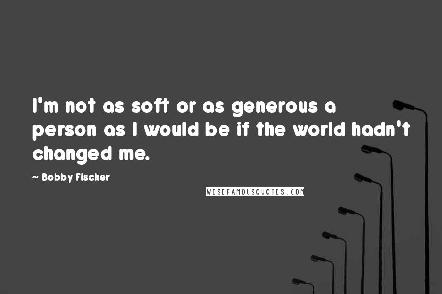 Bobby Fischer Quotes: I'm not as soft or as generous a person as I would be if the world hadn't changed me.