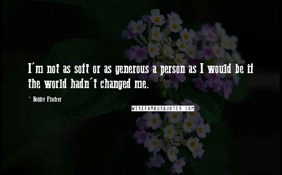 Bobby Fischer Quotes: I'm not as soft or as generous a person as I would be if the world hadn't changed me.