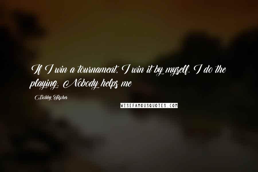 Bobby Fischer Quotes: If I win a tournament, I win it by myself. I do the playing. Nobody helps me