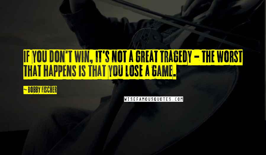 Bobby Fischer Quotes: If you don't win, it's not a great tragedy - the worst that happens is that you lose a game.