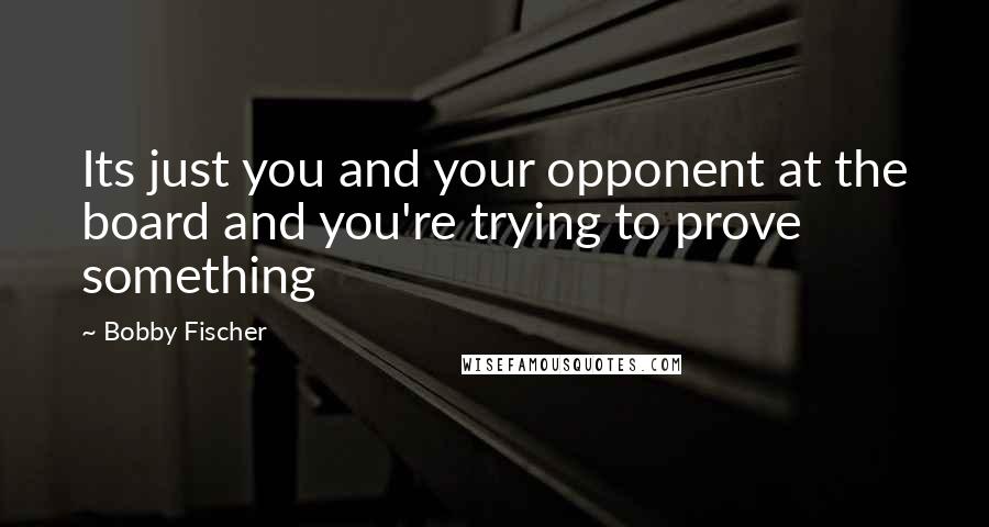 Bobby Fischer Quotes: Its just you and your opponent at the board and you're trying to prove something