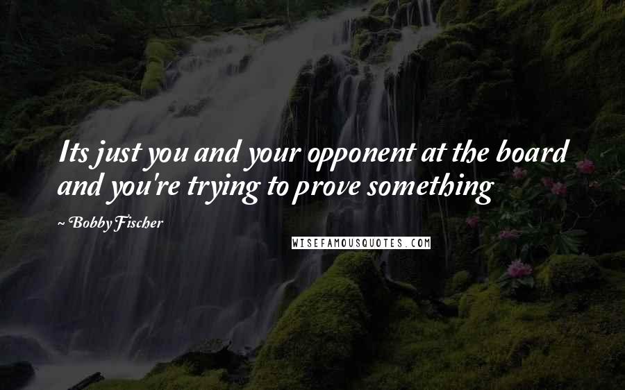 Bobby Fischer Quotes: Its just you and your opponent at the board and you're trying to prove something