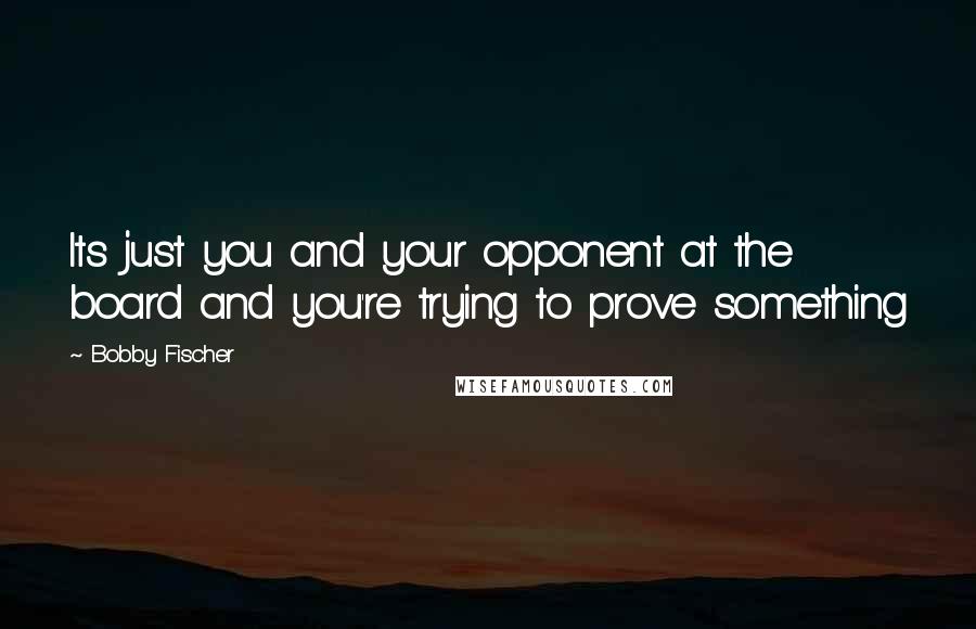 Bobby Fischer Quotes: Its just you and your opponent at the board and you're trying to prove something