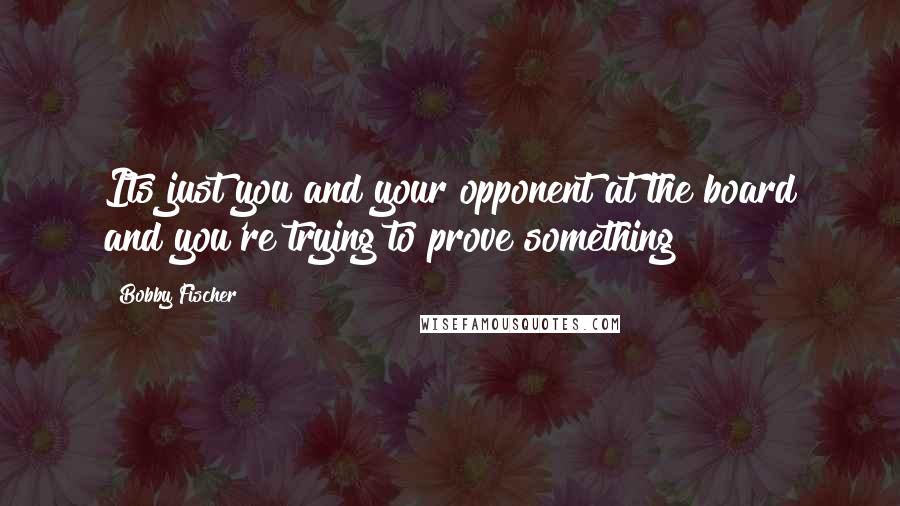 Bobby Fischer Quotes: Its just you and your opponent at the board and you're trying to prove something