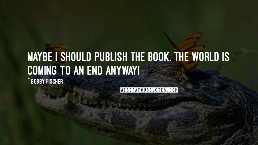 Bobby Fischer Quotes: Maybe I should publish the book. The world is coming to an end anyway!