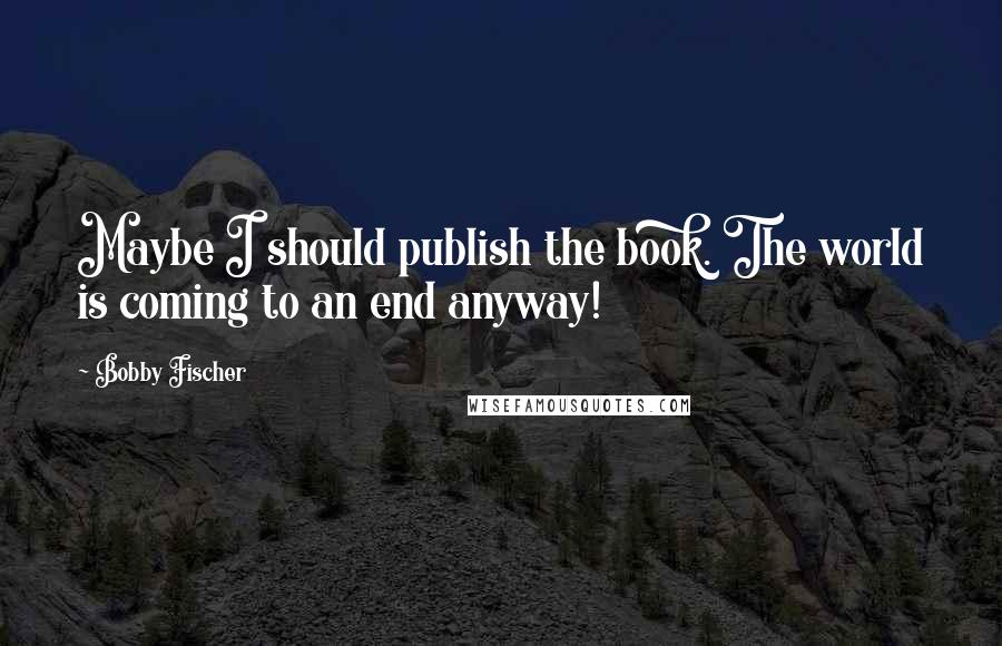 Bobby Fischer Quotes: Maybe I should publish the book. The world is coming to an end anyway!