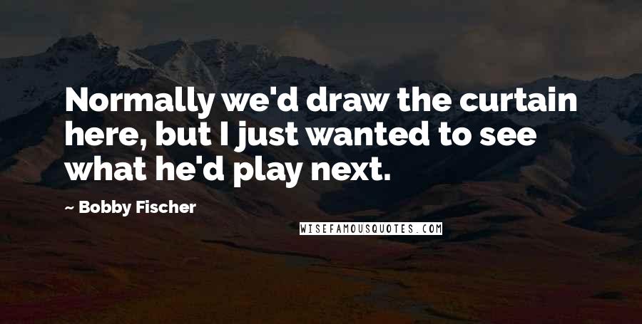 Bobby Fischer Quotes: Normally we'd draw the curtain here, but I just wanted to see what he'd play next.