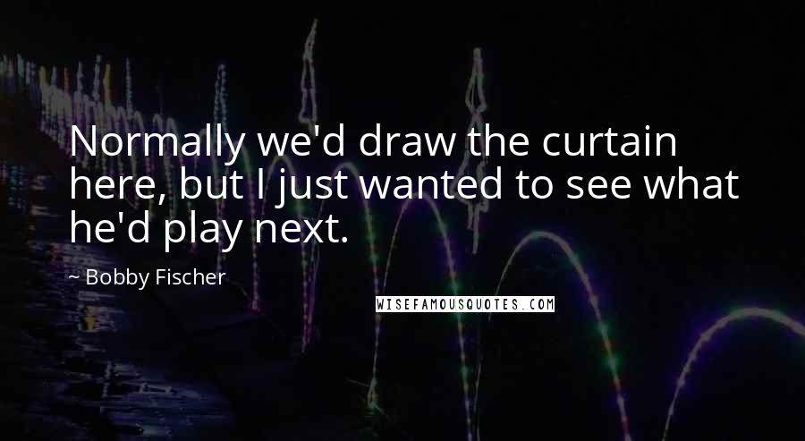 Bobby Fischer Quotes: Normally we'd draw the curtain here, but I just wanted to see what he'd play next.