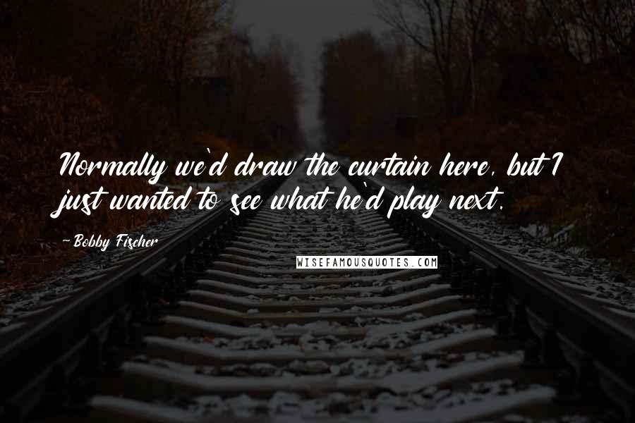 Bobby Fischer Quotes: Normally we'd draw the curtain here, but I just wanted to see what he'd play next.