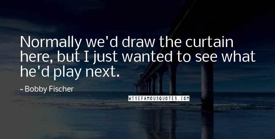 Bobby Fischer Quotes: Normally we'd draw the curtain here, but I just wanted to see what he'd play next.