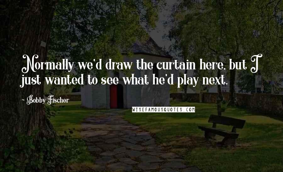 Bobby Fischer Quotes: Normally we'd draw the curtain here, but I just wanted to see what he'd play next.