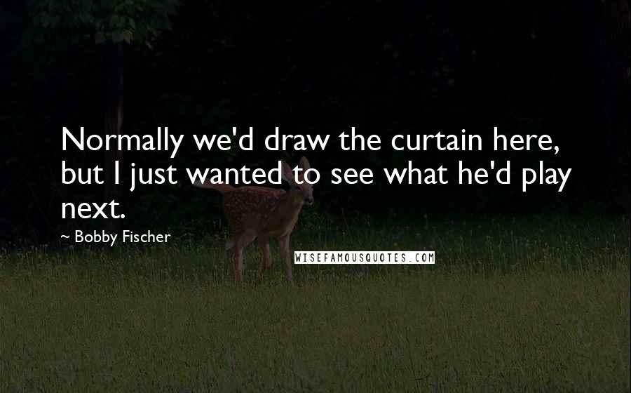 Bobby Fischer Quotes: Normally we'd draw the curtain here, but I just wanted to see what he'd play next.