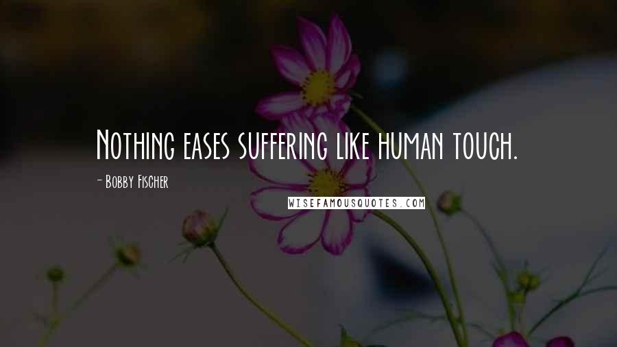 Bobby Fischer Quotes: Nothing eases suffering like human touch.