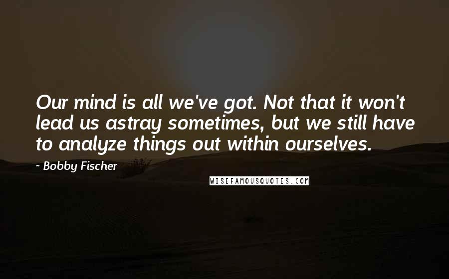 Bobby Fischer Quotes: Our mind is all we've got. Not that it won't lead us astray sometimes, but we still have to analyze things out within ourselves.