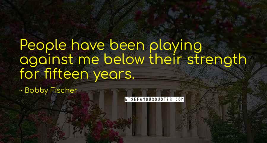 Bobby Fischer Quotes: People have been playing against me below their strength for fifteen years.