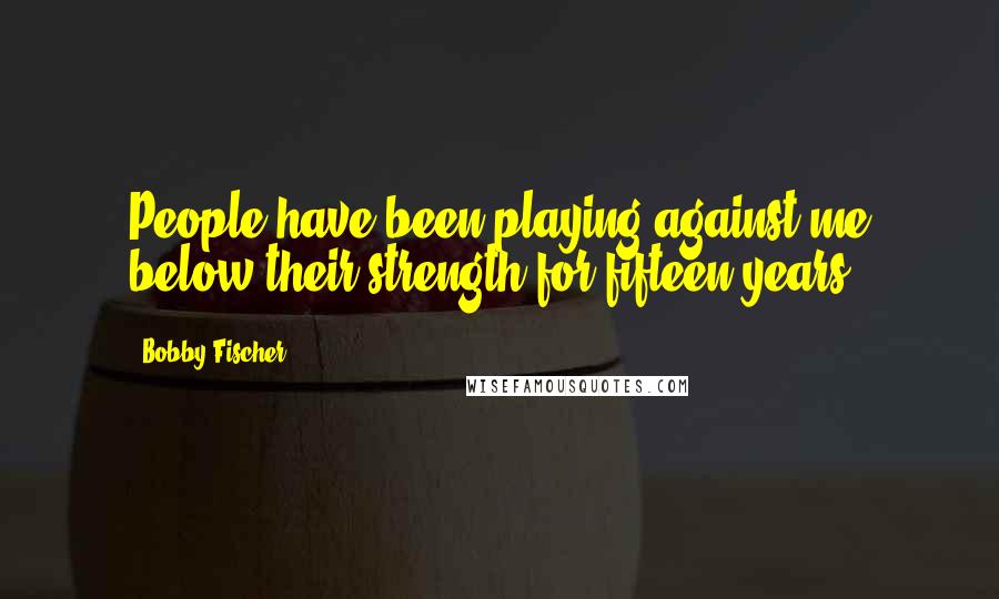 Bobby Fischer Quotes: People have been playing against me below their strength for fifteen years.