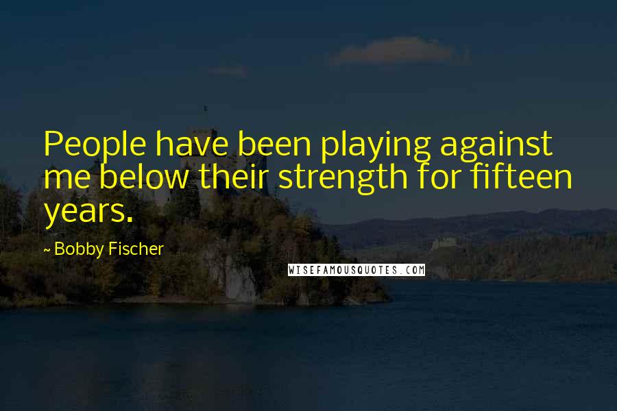 Bobby Fischer Quotes: People have been playing against me below their strength for fifteen years.