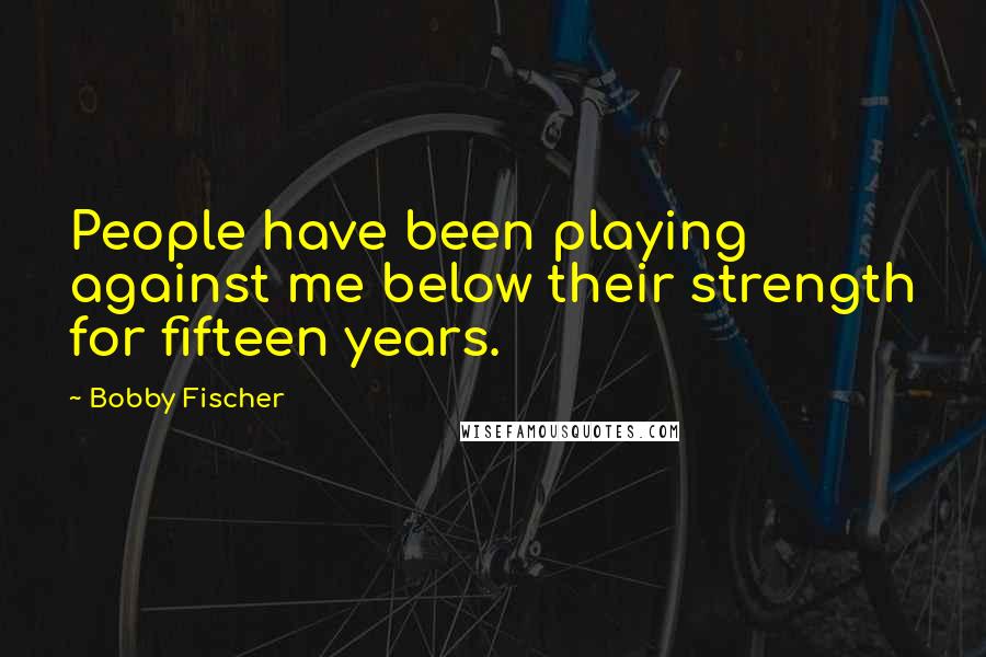 Bobby Fischer Quotes: People have been playing against me below their strength for fifteen years.