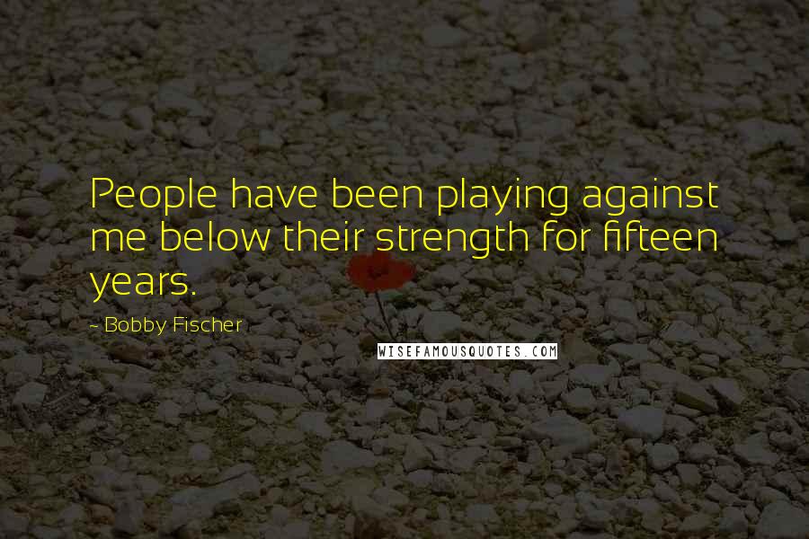 Bobby Fischer Quotes: People have been playing against me below their strength for fifteen years.