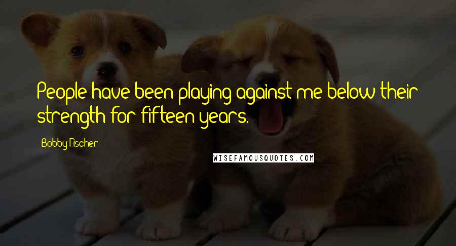 Bobby Fischer Quotes: People have been playing against me below their strength for fifteen years.