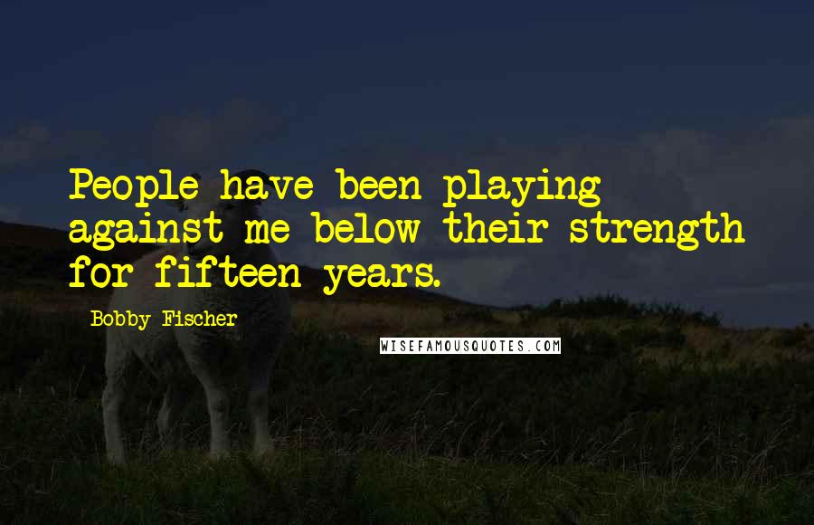 Bobby Fischer Quotes: People have been playing against me below their strength for fifteen years.