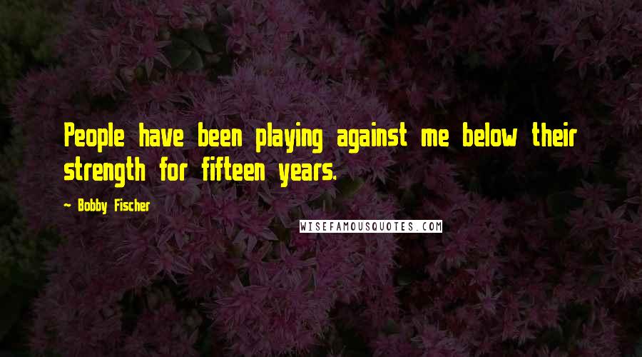 Bobby Fischer Quotes: People have been playing against me below their strength for fifteen years.