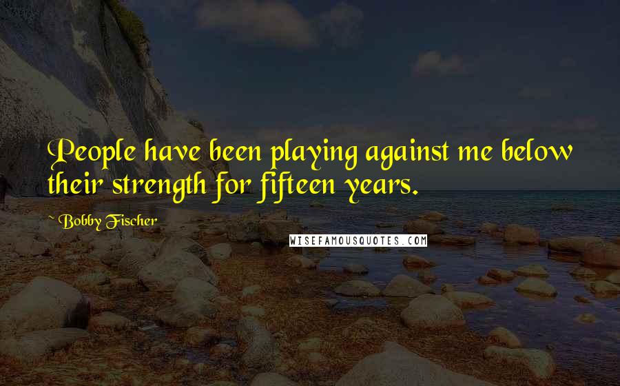 Bobby Fischer Quotes: People have been playing against me below their strength for fifteen years.