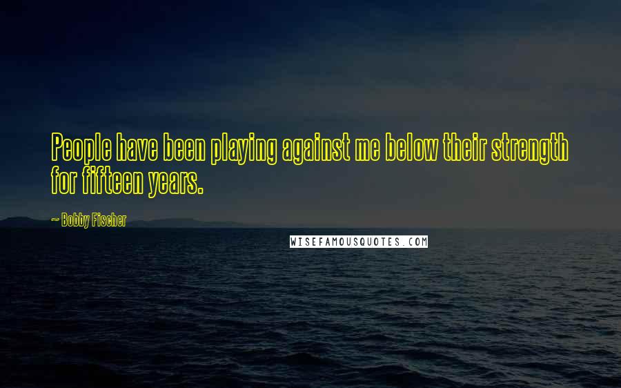 Bobby Fischer Quotes: People have been playing against me below their strength for fifteen years.