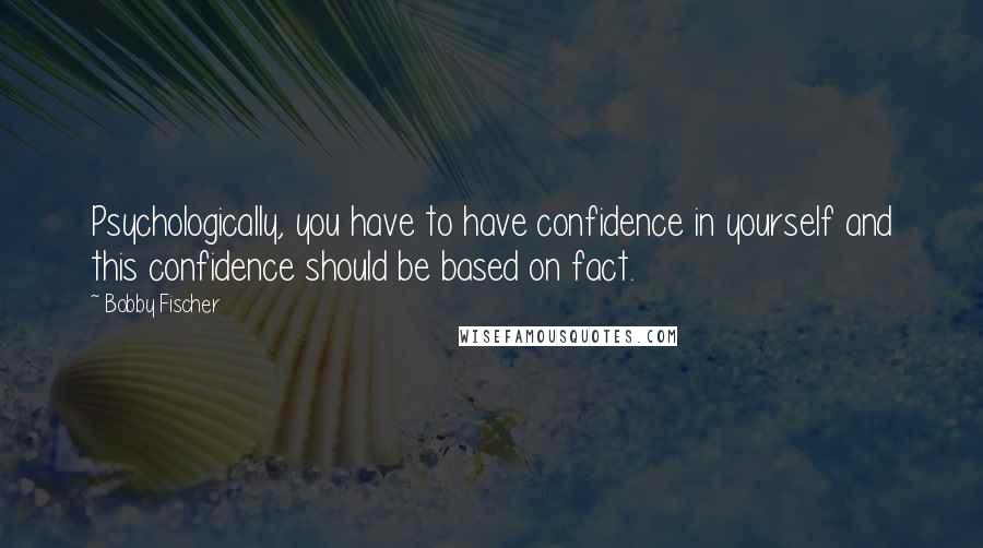 Bobby Fischer Quotes: Psychologically, you have to have confidence in yourself and this confidence should be based on fact.
