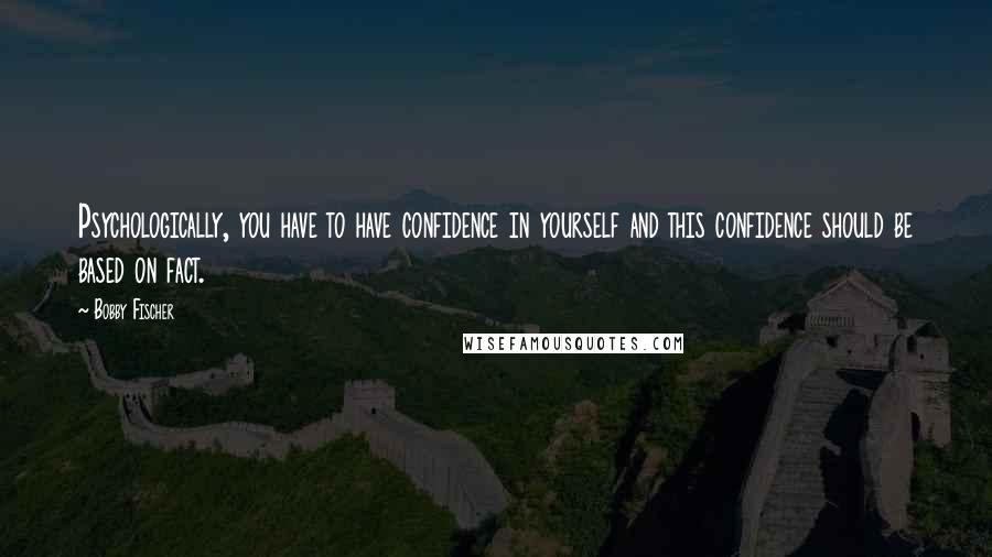 Bobby Fischer Quotes: Psychologically, you have to have confidence in yourself and this confidence should be based on fact.