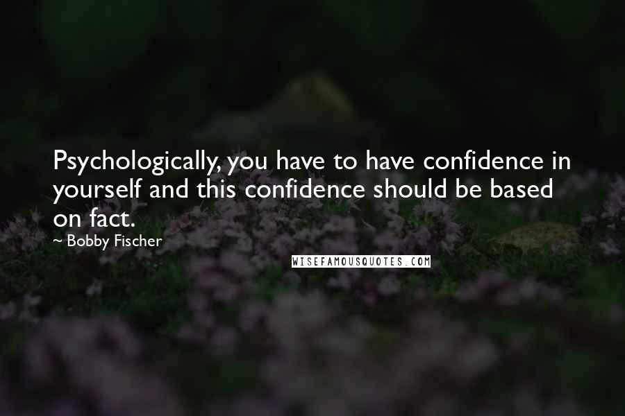 Bobby Fischer Quotes: Psychologically, you have to have confidence in yourself and this confidence should be based on fact.