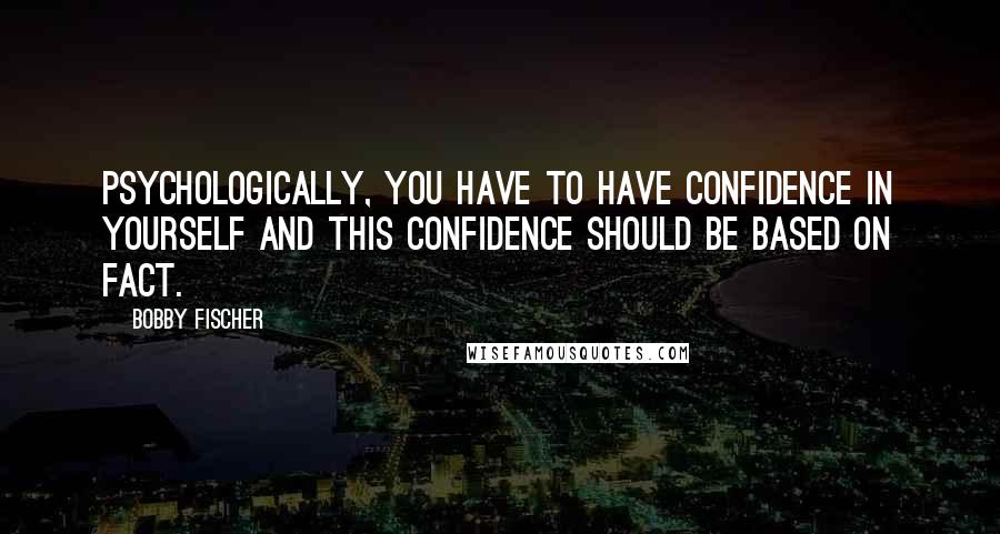 Bobby Fischer Quotes: Psychologically, you have to have confidence in yourself and this confidence should be based on fact.