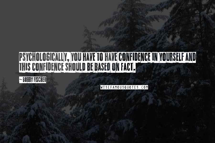 Bobby Fischer Quotes: Psychologically, you have to have confidence in yourself and this confidence should be based on fact.