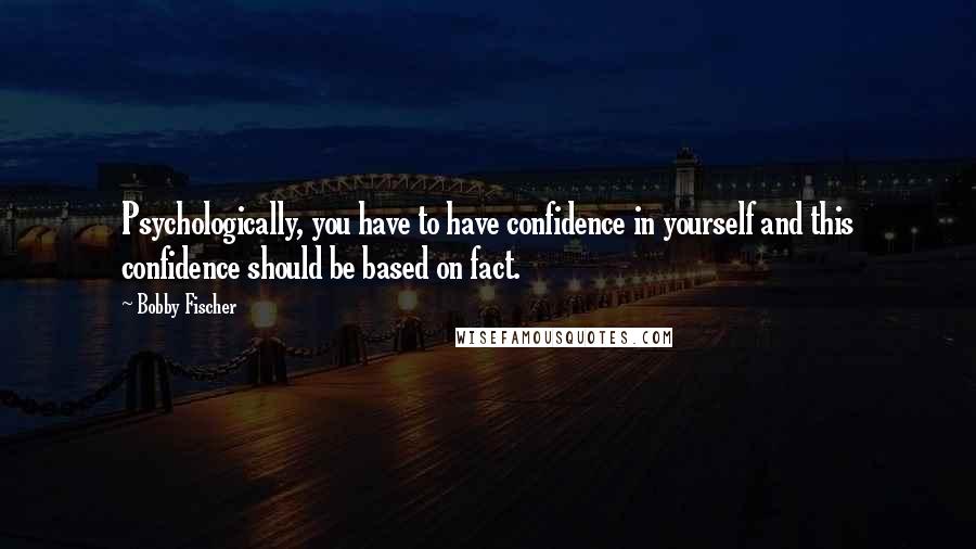 Bobby Fischer Quotes: Psychologically, you have to have confidence in yourself and this confidence should be based on fact.