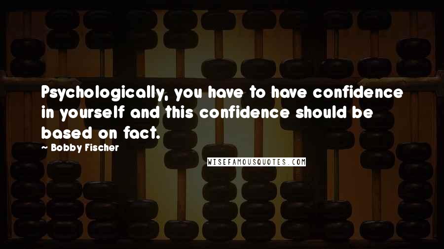 Bobby Fischer Quotes: Psychologically, you have to have confidence in yourself and this confidence should be based on fact.