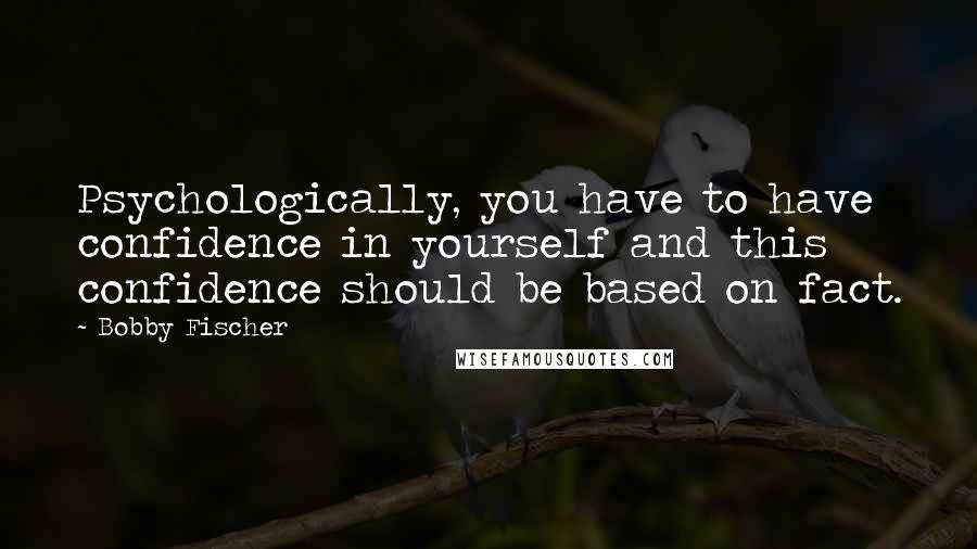 Bobby Fischer Quotes: Psychologically, you have to have confidence in yourself and this confidence should be based on fact.