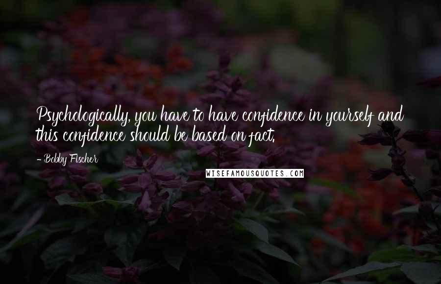 Bobby Fischer Quotes: Psychologically, you have to have confidence in yourself and this confidence should be based on fact.