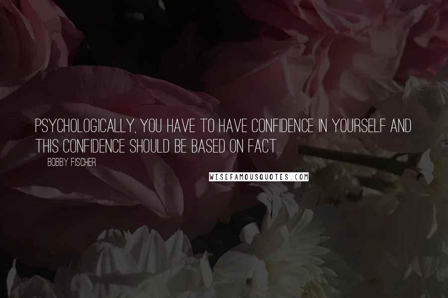 Bobby Fischer Quotes: Psychologically, you have to have confidence in yourself and this confidence should be based on fact.