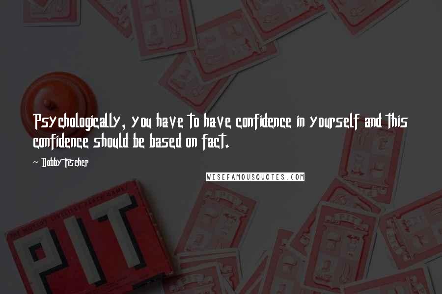 Bobby Fischer Quotes: Psychologically, you have to have confidence in yourself and this confidence should be based on fact.