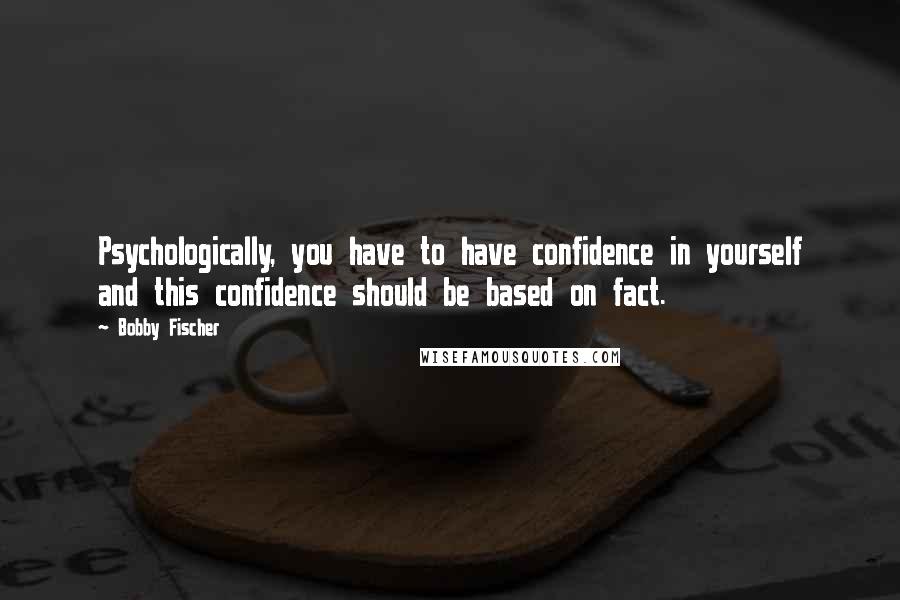 Bobby Fischer Quotes: Psychologically, you have to have confidence in yourself and this confidence should be based on fact.